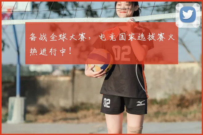 备战全球大赛，电竞国家选拔赛火热进行中！
