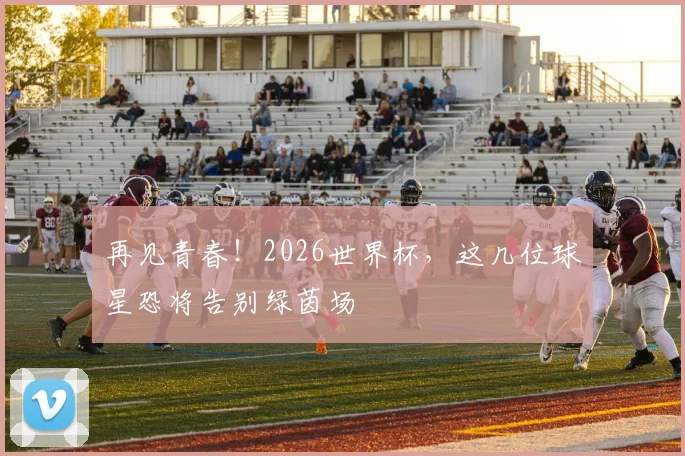 再见青春！2026世界杯，这几位球星恐将告别绿茵场