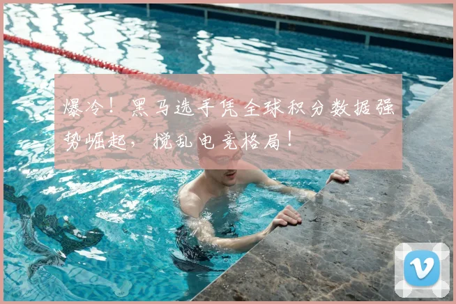 爆冷！黑马选手凭全球积分数据强势崛起，搅乱电竞格局！