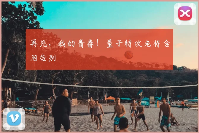 再见，我的青春！量子特攻老将含泪告别
