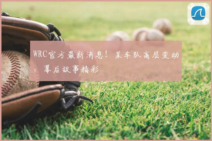 WRC官方最新消息！某车队高层变动，幕后故事精彩