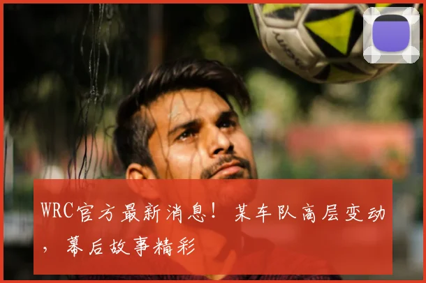 WRC官方最新消息！某车队高层变动，幕后故事精彩